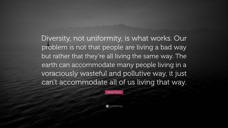 Daniel Quinn Quote: “Diversity, not uniformity, is what works. Our problem is not that people are living a bad way but rather that they’re all living the same way. The earth can accommodate many people living in a voraciously wasteful and pollutive way, it just can’t accommodate all of us living that way.”