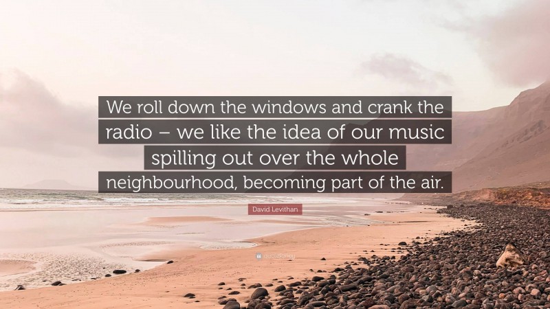 David Levithan Quote: “We roll down the windows and crank the radio – we like the idea of our music spilling out over the whole neighbourhood, becoming part of the air.”
