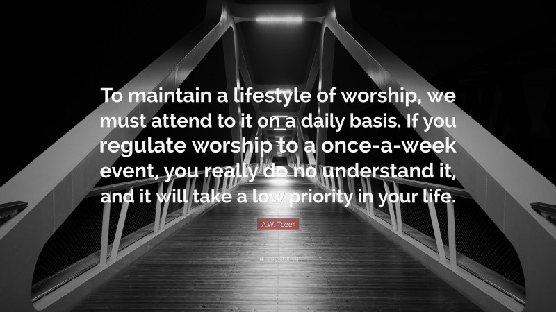A.W. Tozer Quote: “To maintain a lifestyle of worship, we must attend to it on a daily basis. If you regulate worship to a once-a-week event, you really do no understand it, and it will take a low priority in your life.”