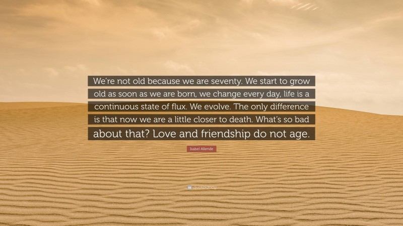 Isabel Allende Quote: “We’re not old because we are seventy. We start to grow old as soon as we are born, we change every day, life is a continuous state of flux. We evolve. The only difference is that now we are a little closer to death. What’s so bad about that? Love and friendship do not age.”