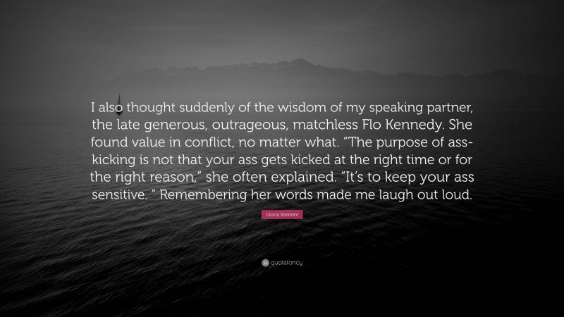 Gloria Steinem Quote: “I also thought suddenly of the wisdom of my speaking partner, the late generous, outrageous, matchless Flo Kennedy. She found value in conflict, no matter what. “The purpose of ass-kicking is not that your ass gets kicked at the right time or for the right reason,” she often explained. “It’s to keep your ass sensitive. ” Remembering her words made me laugh out loud.”