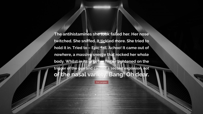 Eve Langlais Quote: “The antihistamines she took failed her. Her nose twitched. She sniffed. It tickled more. She tried to hold it in. Tried to – Epic fail. Achoo! It came out of nowhere, a massive sneeze that rocked her whole body. Whilst in its grip, her finger tightened on the trigger of the gun and caused a second explosion, not of the nasal variety. Bang! Oh dear.”