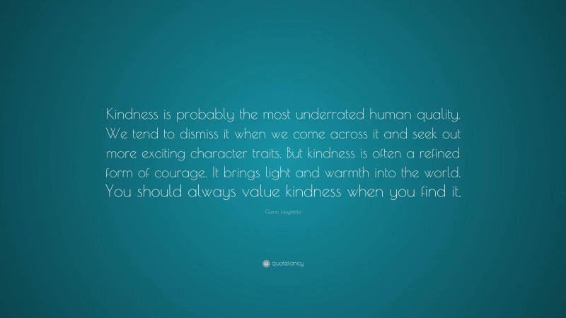 Glenn Haybittle Quote: “Kindness is probably the most underrated human quality. We tend to dismiss it when we come across it and seek out more exciting character traits. But kindness is often a refined form of courage. It brings light and warmth into the world. You should always value kindness when you find it.”