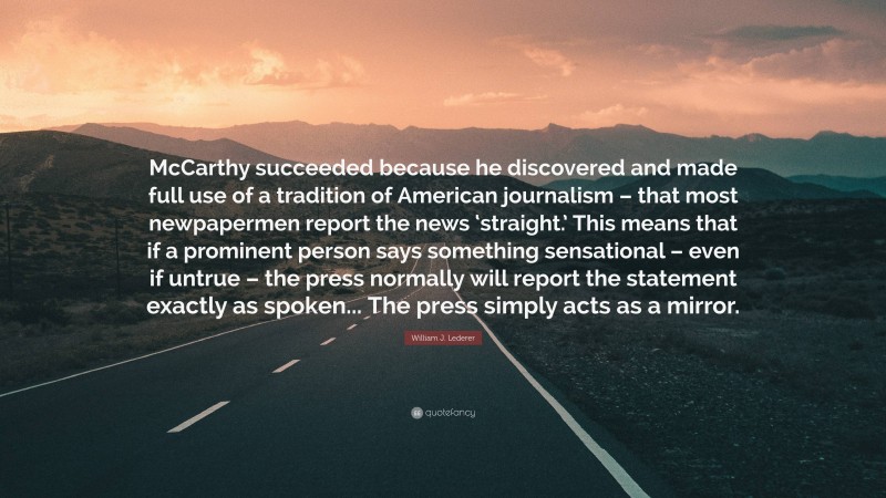 William J. Lederer Quote: “McCarthy succeeded because he discovered and made full use of a tradition of American journalism – that most newpapermen report the news ‘straight.’ This means that if a prominent person says something sensational – even if untrue – the press normally will report the statement exactly as spoken... The press simply acts as a mirror.”