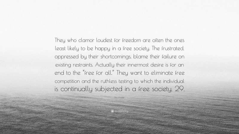 Eric Hoffer Quote: “They who clamor loudest for freedom are often the ones least likely to be happy in a free society. The frustrated, oppressed by their shortcomings, blame their failure on existing restraints. Actually their innermost desire is for an end to the “free for all.” They want to eliminate free competition and the ruthless testing to which the individual is continually subjected in a free society. 29.”
