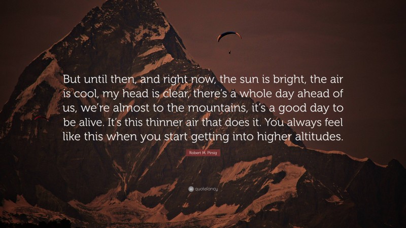 Robert M. Pirsig Quote: “But until then, and right now, the sun is bright, the air is cool, my head is clear, there’s a whole day ahead of us, we’re almost to the mountains, it’s a good day to be alive. It’s this thinner air that does it. You always feel like this when you start getting into higher altitudes.”