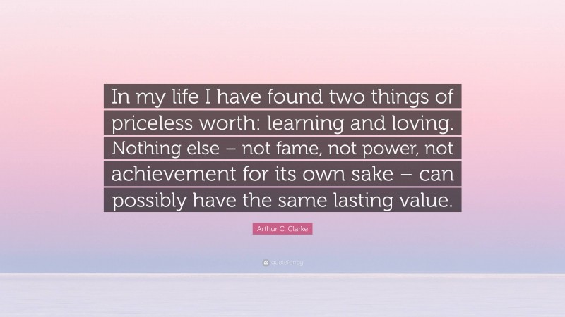 Arthur C. Clarke Quote: “In my life I have found two things of priceless worth: learning and loving. Nothing else – not fame, not power, not achievement for its own sake – can possibly have the same lasting value.”