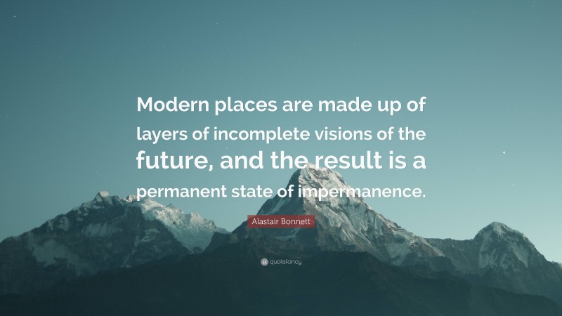 Alastair Bonnett Quote: “Modern places are made up of layers of incomplete visions of the future, and the result is a permanent state of impermanence.”