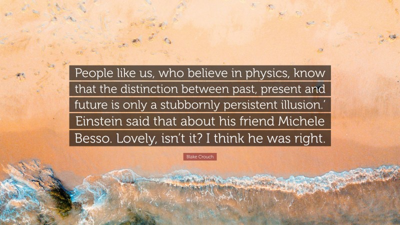 Blake Crouch Quote: “People like us, who believe in physics, know that the distinction between past, present and future is only a stubbornly persistent illusion.’ Einstein said that about his friend Michele Besso. Lovely, isn’t it? I think he was right.”