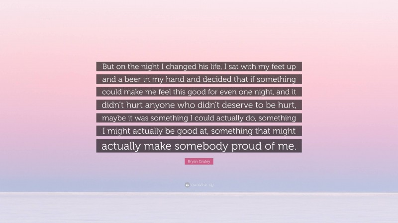 Bryan Gruley Quote: “But on the night I changed his life, I sat with my feet up and a beer in my hand and decided that if something could make me feel this good for even one night, and it didn’t hurt anyone who didn’t deserve to be hurt, maybe it was something I could actually do, something I might actually be good at, something that might actually make somebody proud of me.”