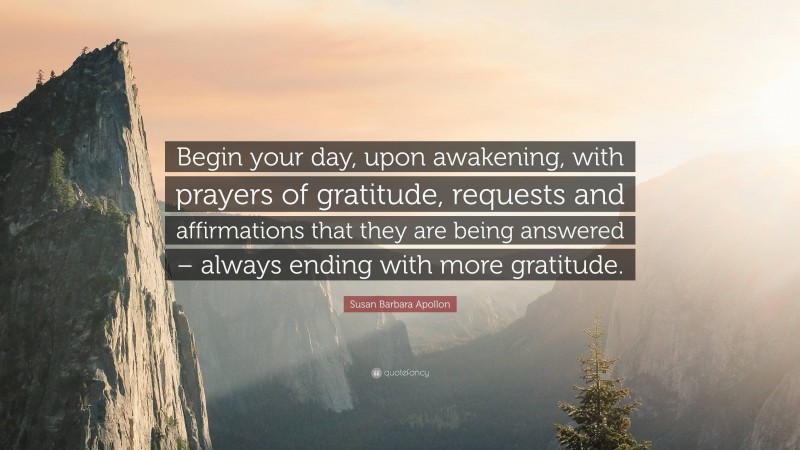 Susan Barbara Apollon Quote: “Begin your day, upon awakening, with prayers of gratitude, requests and affirmations that they are being answered – always ending with more gratitude.”