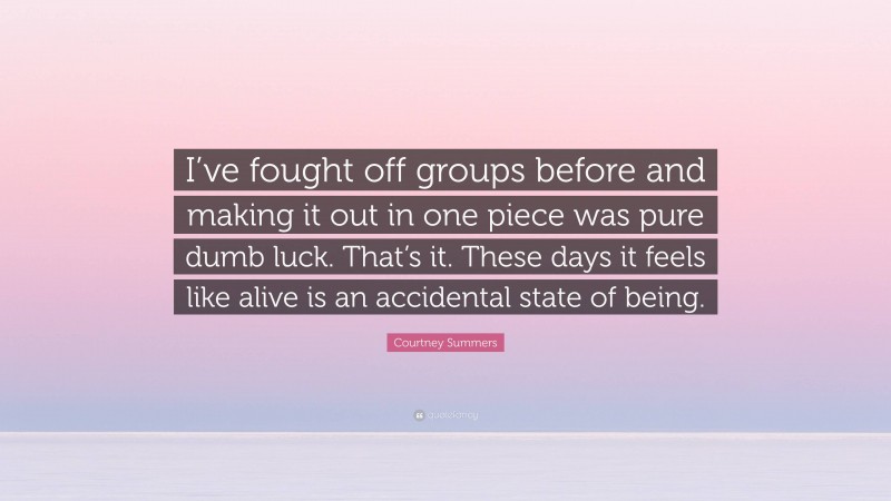 Courtney Summers Quote: “I’ve fought off groups before and making it out in one piece was pure dumb luck. That’s it. These days it feels like alive is an accidental state of being.”