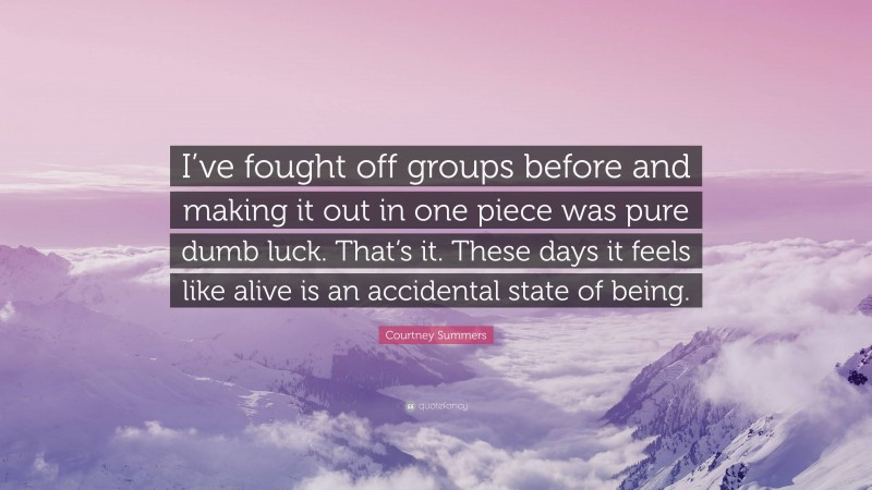 Courtney Summers Quote: “I’ve fought off groups before and making it out in one piece was pure dumb luck. That’s it. These days it feels like alive is an accidental state of being.”