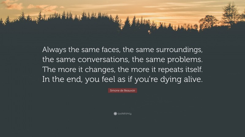 Simone de Beauvoir Quote: “Always the same faces, the same surroundings, the same conversations, the same problems. The more it changes, the more it repeats itself. In the end, you feel as if you’re dying alive.”