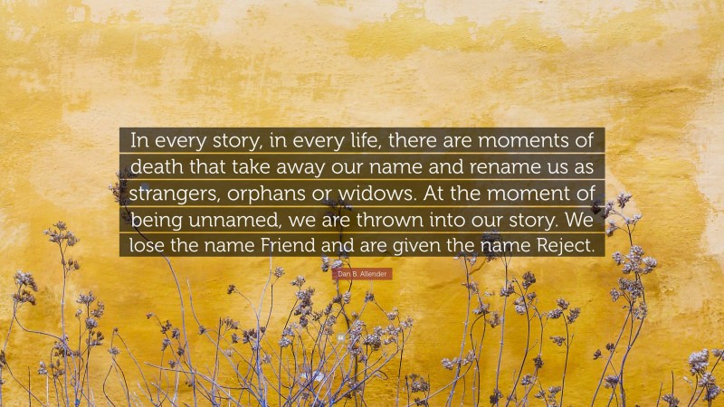 Dan B. Allender Quote: “In every story, in every life, there are moments of death that take away our name and rename us as strangers, orphans or widows. At the moment of being unnamed, we are thrown into our story. We lose the name Friend and are given the name Reject.”