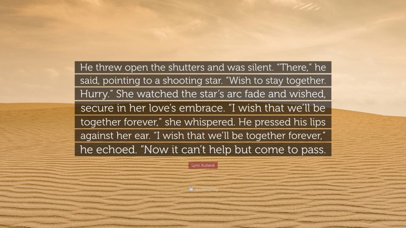 Lynn Kurland Quote: “He threw open the shutters and was silent. “There,” he said, pointing to a shooting star. “Wish to stay together. Hurry.” She watched the star’s arc fade and wished, secure in her love’s embrace. “I wish that we’ll be together forever,” she whispered. He pressed his lips against her ear. “I wish that we’ll be together forever,” he echoed. “Now it can’t help but come to pass.”