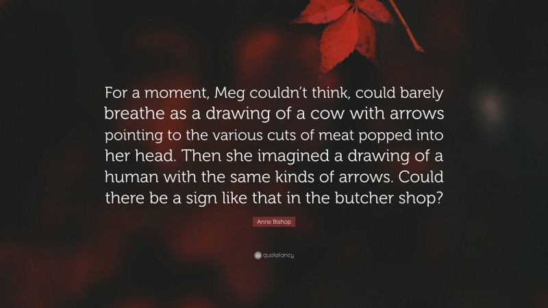 Anne Bishop Quote: “For a moment, Meg couldn’t think, could barely breathe as a drawing of a cow with arrows pointing to the various cuts of meat popped into her head. Then she imagined a drawing of a human with the same kinds of arrows. Could there be a sign like that in the butcher shop?”