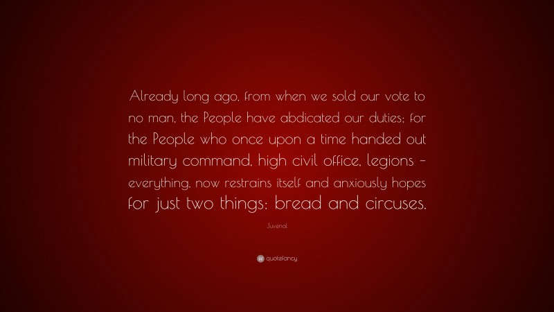Juvenal Quote: “Already long ago, from when we sold our vote to no man, the People have abdicated our duties; for the People who once upon a time handed out military command, high civil office, legions – everything, now restrains itself and anxiously hopes for just two things: bread and circuses.”