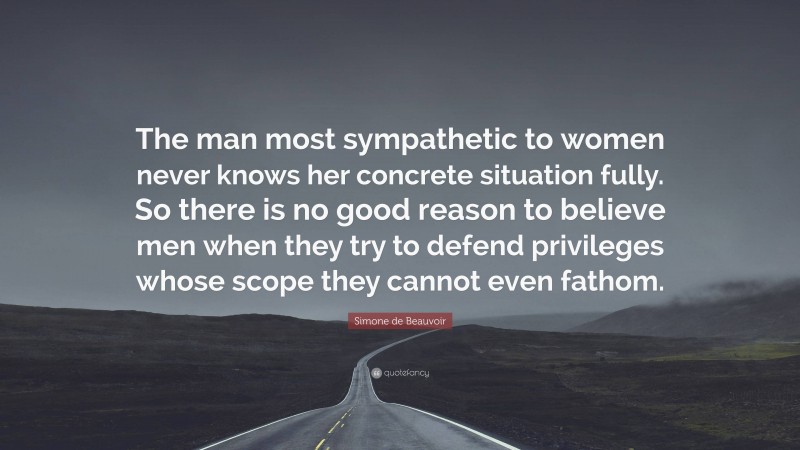 Simone de Beauvoir Quote: “The man most sympathetic to women never knows her concrete situation fully. So there is no good reason to believe men when they try to defend privileges whose scope they cannot even fathom.”