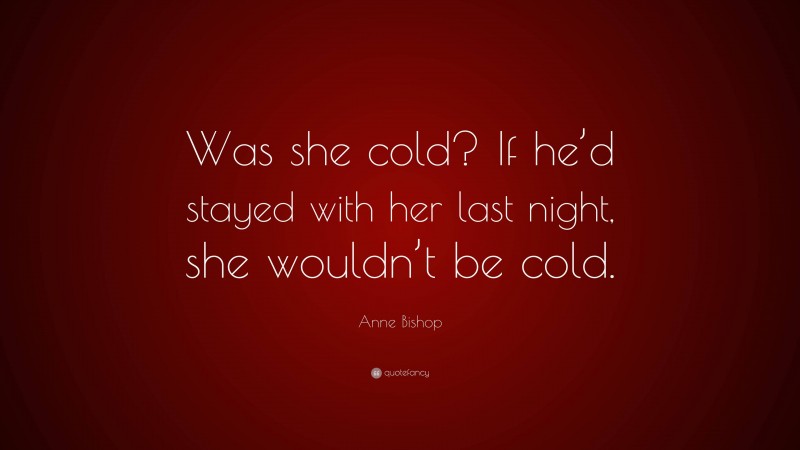 Anne Bishop Quote: “Was she cold? If he’d stayed with her last night, she wouldn’t be cold.”