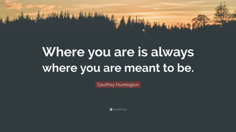 Geoffrey Huntington Quote: “Where you are is always where you are meant to be.”