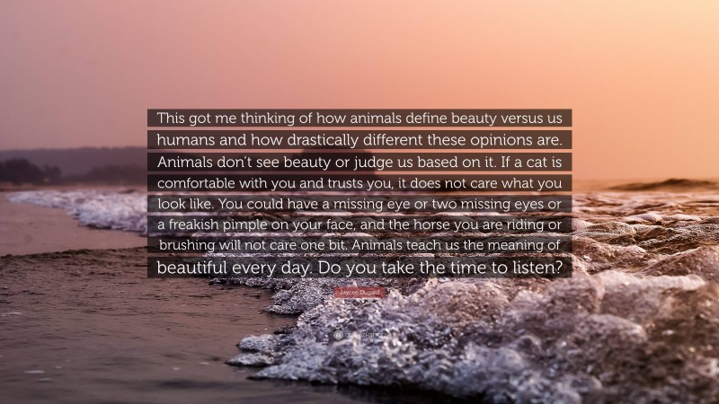 Jaycee Dugard Quote: “This got me thinking of how animals define beauty versus us humans and how drastically different these opinions are. Animals don’t see beauty or judge us based on it. If a cat is comfortable with you and trusts you, it does not care what you look like. You could have a missing eye or two missing eyes or a freakish pimple on your face, and the horse you are riding or brushing will not care one bit. Animals teach us the meaning of beautiful every day. Do you take the time to listen?”