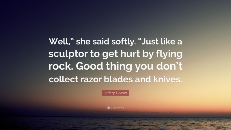 Jeffery Deaver Quote: “Well,” she said softly. “Just like a sculptor to get hurt by flying rock. Good thing you don’t collect razor blades and knives.”