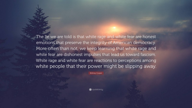 Brittney Cooper Quote: “The lie we are told is that white rage and white fear are honest emotions that preserve the integrity of American democracy. More often than not, we keep learning that white rage and white fear are dishonest impulses that lead us toward fascism. White rage and white fear are reactions to perceptions among white people that their power might be slipping away.”