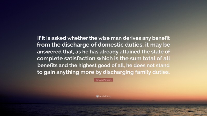 Ramana Maharshi Quote: “If it is asked whether the wise man derives any benefit from the discharge of domestic duties, it may be answered that, as he has already attained the state of complete satisfaction which is the sum total of all benefits and the highest good of all, he does not stand to gain anything more by discharging family duties.”