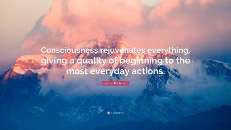 Gaston Bachelard Quote: “Consciousness rejuvenates everything, giving a quality of beginning to the most everyday actions.”