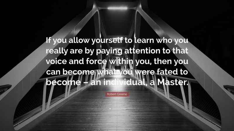 Robert Greene Quote: “If you allow yourself to learn who you really are by paying attention to that voice and force within you, then you can become what you were fated to become – an individual, a Master.”