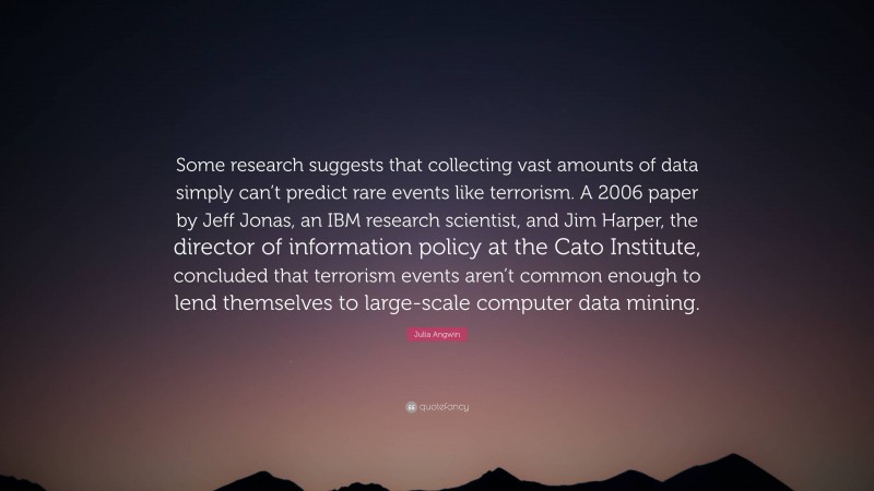 Julia Angwin Quote: “Some research suggests that collecting vast amounts of data simply can’t predict rare events like terrorism. A 2006 paper by Jeff Jonas, an IBM research scientist, and Jim Harper, the director of information policy at the Cato Institute, concluded that terrorism events aren’t common enough to lend themselves to large-scale computer data mining.”