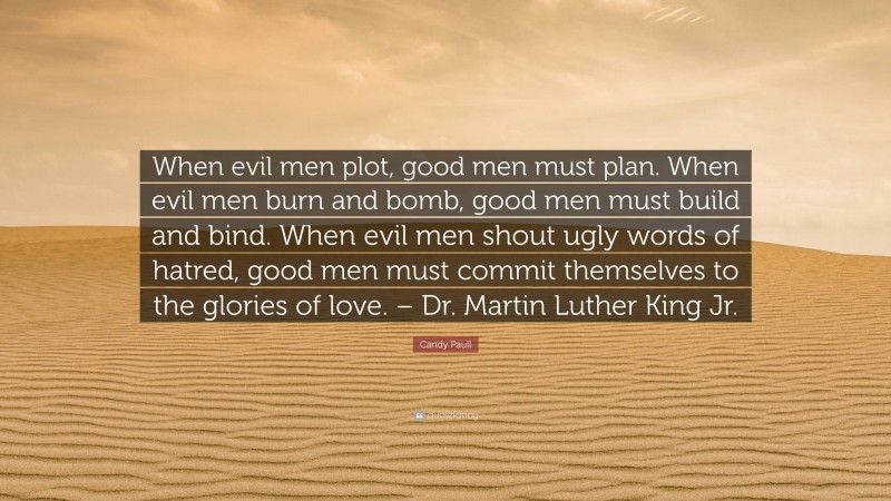 Candy Paull Quote: “When evil men plot, good men must plan. When evil men burn and bomb, good men must build and bind. When evil men shout ugly words of hatred, good men must commit themselves to the glories of love. – Dr. Martin Luther King Jr.”