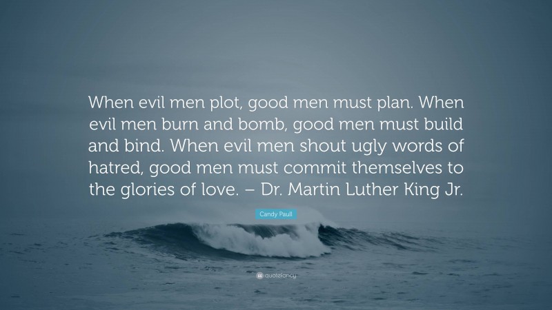 Candy Paull Quote: “When evil men plot, good men must plan. When evil men burn and bomb, good men must build and bind. When evil men shout ugly words of hatred, good men must commit themselves to the glories of love. – Dr. Martin Luther King Jr.”