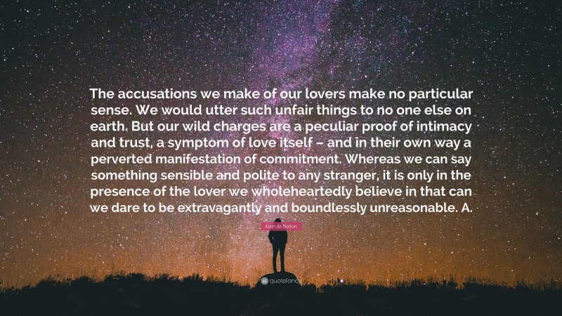 Alain de Botton Quote: “The accusations we make of our lovers make no particular sense. We would utter such unfair things to no one else on earth. But our wild charges are a peculiar proof of intimacy and trust, a symptom of love itself – and in their own way a perverted manifestation of commitment. Whereas we can say something sensible and polite to any stranger, it is only in the presence of the lover we wholeheartedly believe in that can we dare to be extravagantly and boundlessly unreasonable. A.”