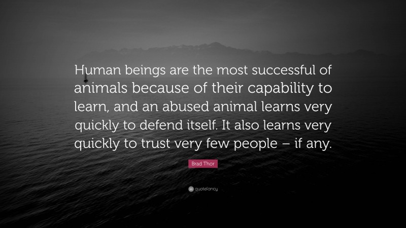 Brad Thor Quote: “Human beings are the most successful of animals because of their capability to learn, and an abused animal learns very quickly to defend itself. It also learns very quickly to trust very few people – if any.”