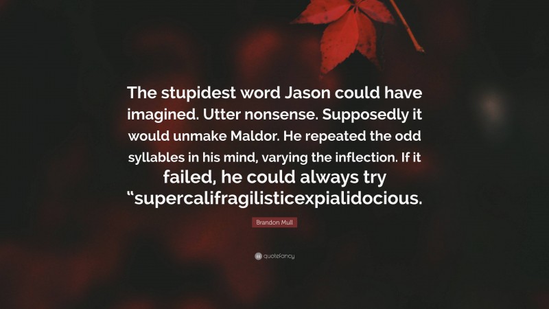 Brandon Mull Quote: “The stupidest word Jason could have imagined. Utter nonsense. Supposedly it would unmake Maldor. He repeated the odd syllables in his mind, varying the inflection. If it failed, he could always try “supercalifragilisticexpialidocious.”