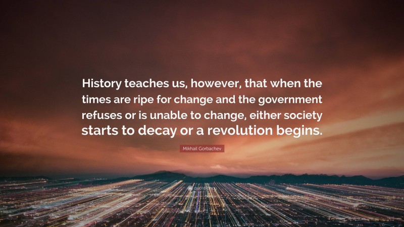 Mikhail Gorbachev Quote: “History teaches us, however, that when the times are ripe for change and the government refuses or is unable to change, either society starts to decay or a revolution begins.”