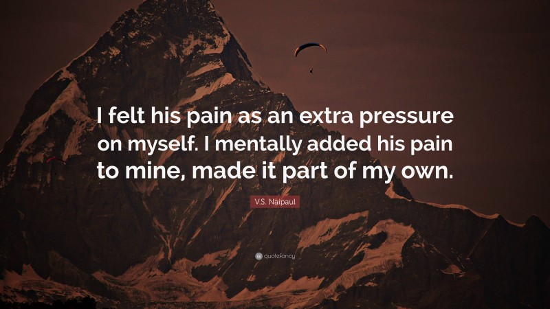 V.S. Naipaul Quote: “I felt his pain as an extra pressure on myself. I mentally added his pain to mine, made it part of my own.”