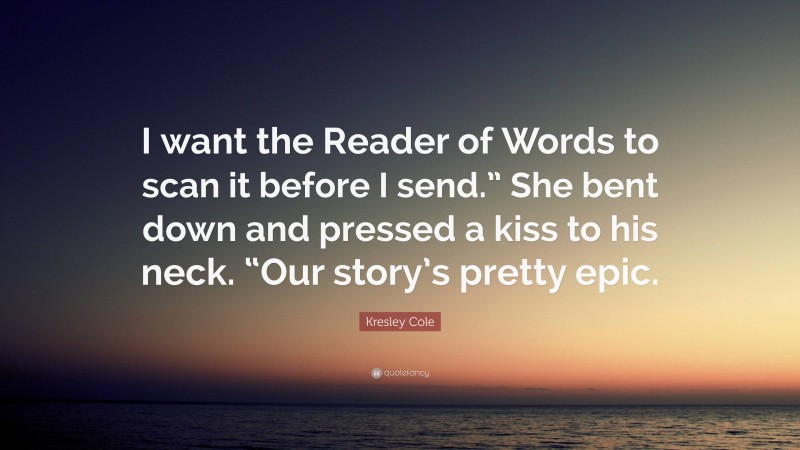 Kresley Cole Quote: “I want the Reader of Words to scan it before I send.” She bent down and pressed a kiss to his neck. “Our story’s pretty epic.”