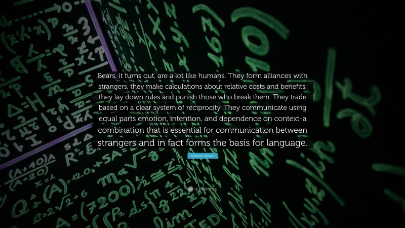 Benjamin Kilham Quote: “Bears, it turns out, are a lot like humans. They form alliances with strangers, they make calculations about relative costs and benefits, they lay down rules and punish those who break them. They trade based on a clear system of reciprocity. They communicate using equal parts emotion, intention, and dependence on context-a combination that is essential for communication between strangers and in fact forms the basis for language.”