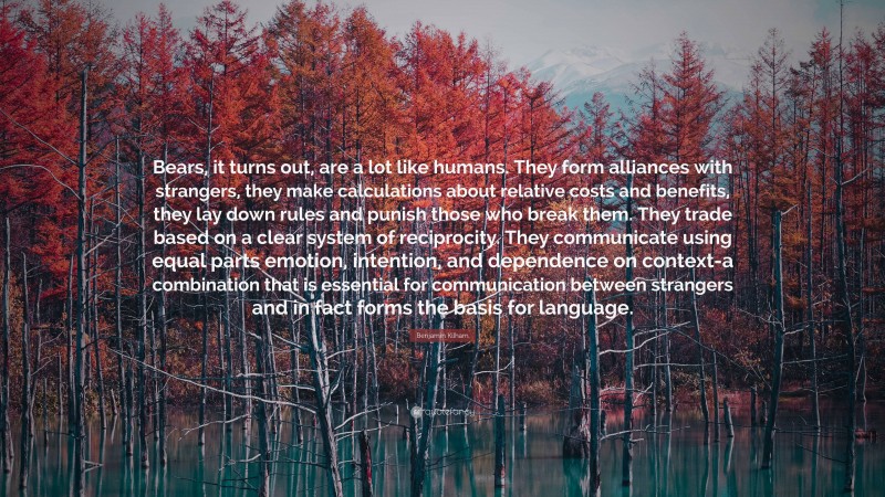 Benjamin Kilham Quote: “Bears, it turns out, are a lot like humans. They form alliances with strangers, they make calculations about relative costs and benefits, they lay down rules and punish those who break them. They trade based on a clear system of reciprocity. They communicate using equal parts emotion, intention, and dependence on context-a combination that is essential for communication between strangers and in fact forms the basis for language.”