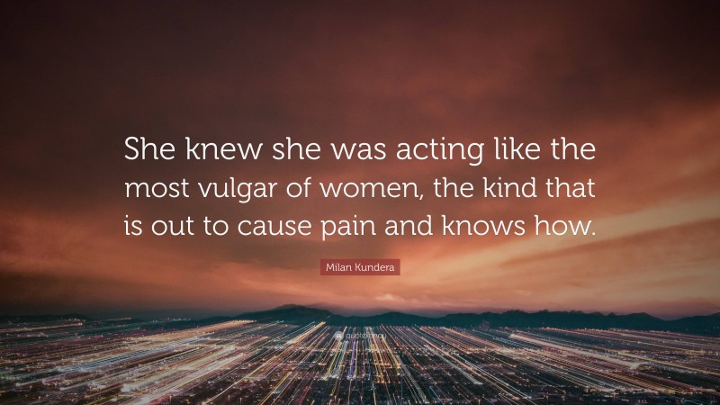Milan Kundera Quote: “She knew she was acting like the most vulgar of women, the kind that is out to cause pain and knows how.”