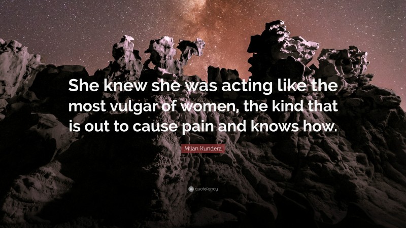 Milan Kundera Quote: “She knew she was acting like the most vulgar of women, the kind that is out to cause pain and knows how.”