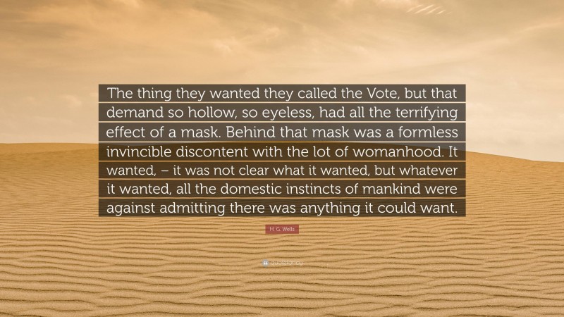 H. G. Wells Quote: “The thing they wanted they called the Vote, but that demand so hollow, so eyeless, had all the terrifying effect of a mask. Behind that mask was a formless invincible discontent with the lot of womanhood. It wanted, – it was not clear what it wanted, but whatever it wanted, all the domestic instincts of mankind were against admitting there was anything it could want.”