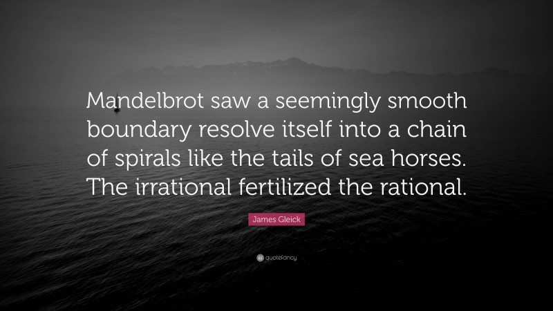 James Gleick Quote: “Mandelbrot saw a seemingly smooth boundary resolve itself into a chain of spirals like the tails of sea horses. The irrational fertilized the rational.”