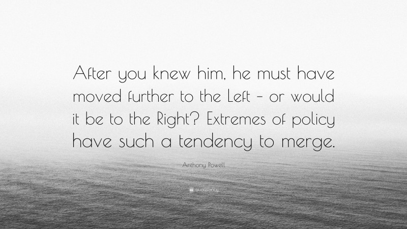 Anthony Powell Quote: “After you knew him, he must have moved further to the Left – or would it be to the Right? Extremes of policy have such a tendency to merge.”