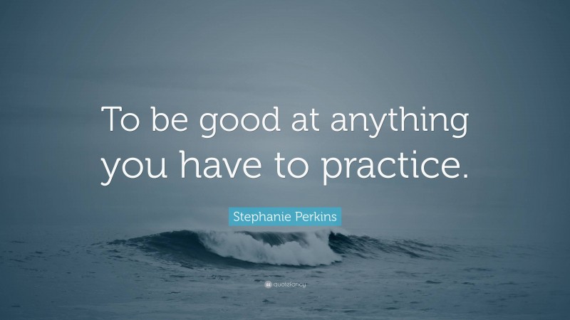 Stephanie Perkins Quote: “To be good at anything you have to practice.”