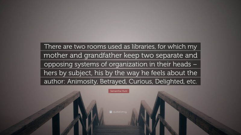 Samantha Hunt Quote: “There are two rooms used as libraries, for which my mother and grandfather keep two separate and opposing systems of organization in their heads – hers by subject, his by the way he feels about the author: Animosity, Betrayed, Curious, Delighted, etc.”