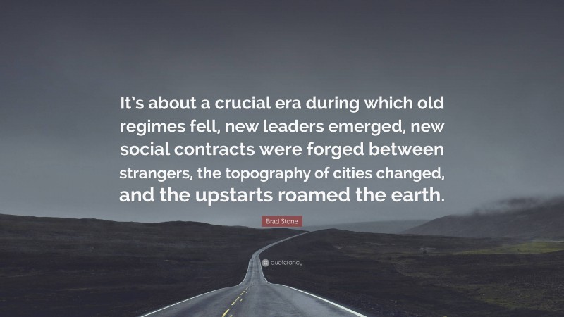 Brad Stone Quote: “It’s about a crucial era during which old regimes fell, new leaders emerged, new social contracts were forged between strangers, the topography of cities changed, and the upstarts roamed the earth.”